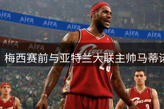 梅西赛前与亚特兰大联主帅马蒂诺拥抱，两人曾三次合作